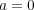 a = 0 